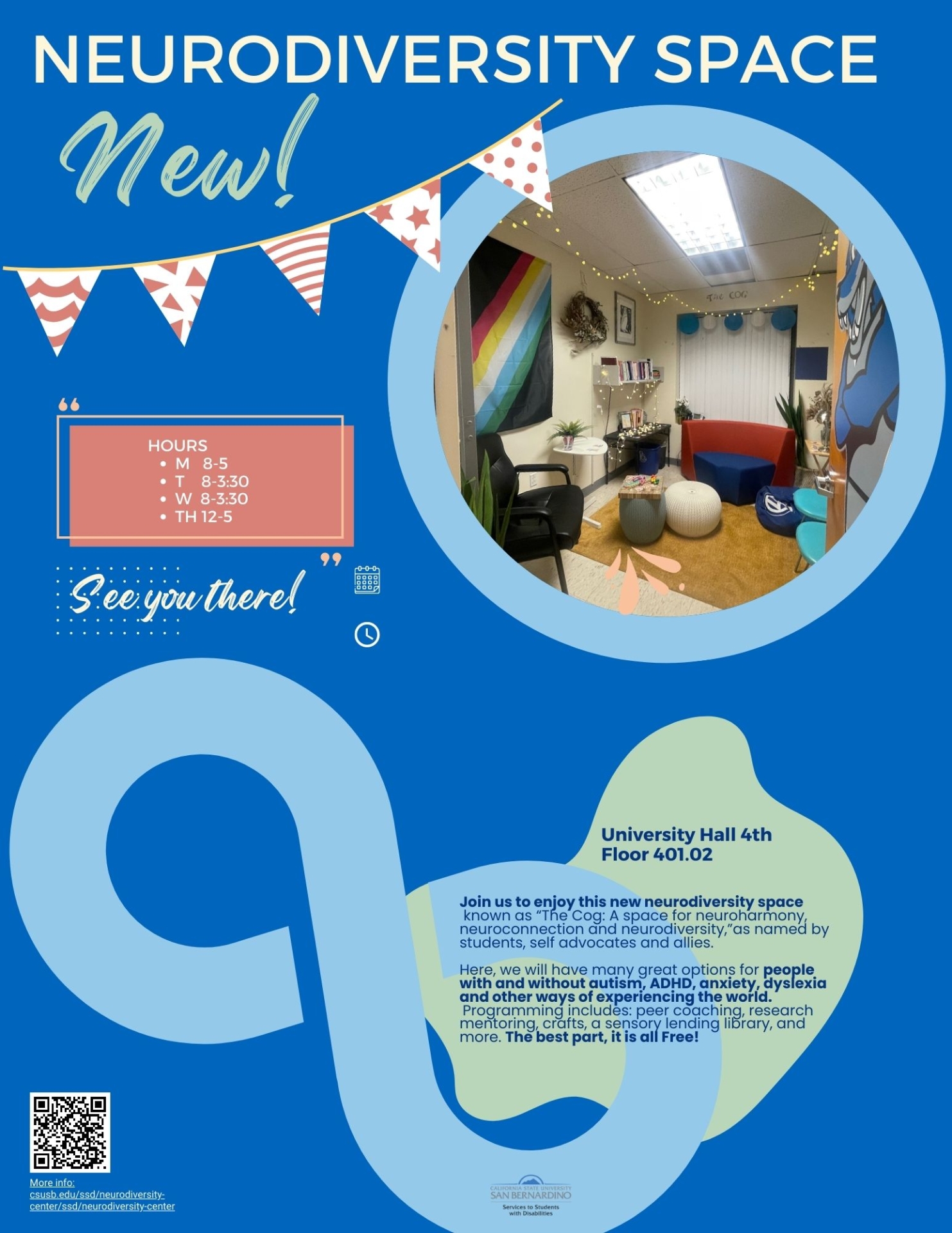 Neurodiversity Space, New! Hours M   8-5 T    8-3:30 W  8-3:30 Th 8-3:30. University Hall 4th Floor 401.02.  See you there! Join us to enjoy this new neurodiversity space known as “The Cog: A space for neuroharmony, neuroconnection and neurodiversity,”as named by students, self advocates and allies.   Here, we will have many great options for people with and without autism, ADHD, anxiety, dyslexia and other ways of experiencing the world. Programming includes: peer coaching, research mentoring, crafts, a sensory lending library, and more. The best part, it is all Free!