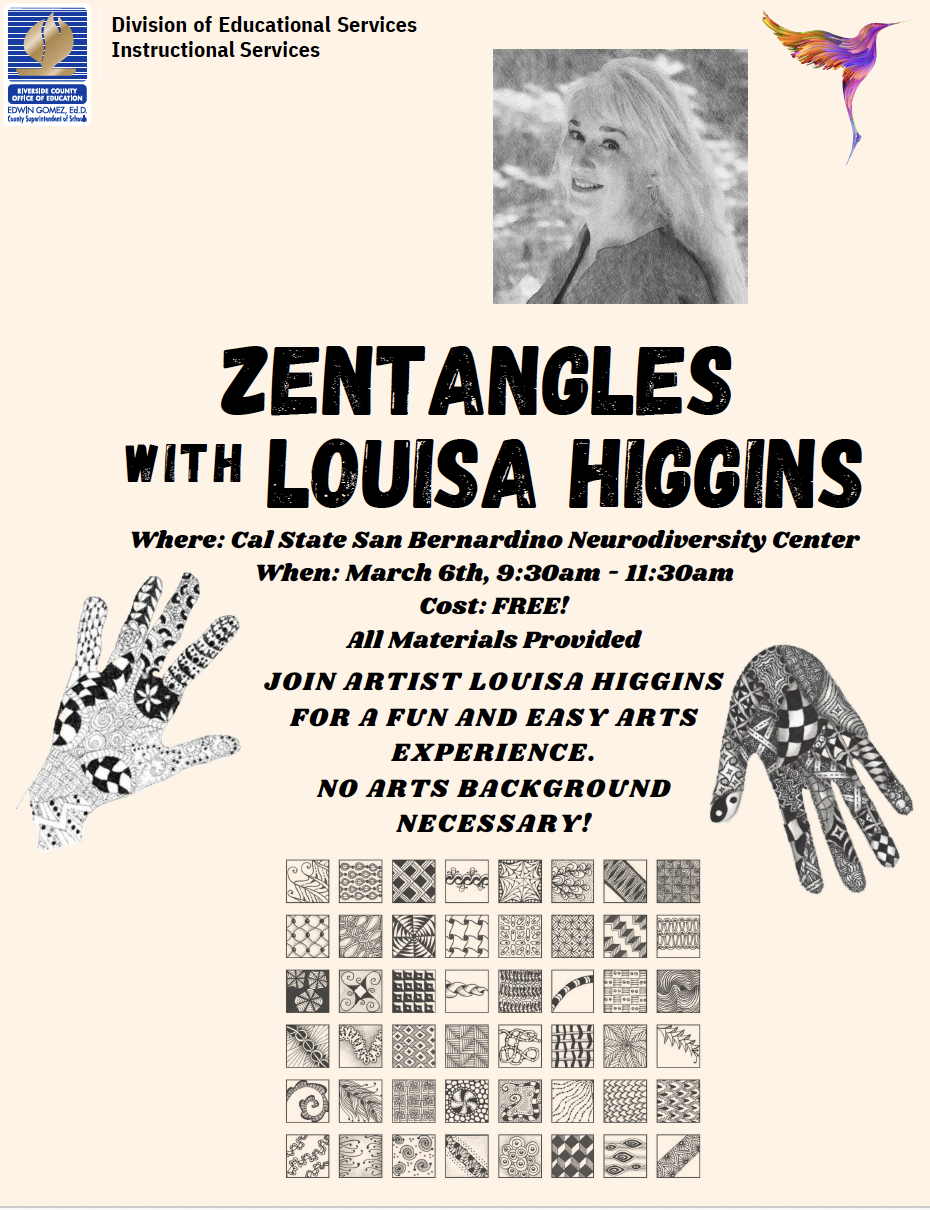 Zentangles with Louisa Higgins. Where: CSUSB Neurodiversity Center. when: March 6th, 9:30AM - 11:30AM. Cost: Free! All materials provided. Join artist Louisa Higgins for a fun and easy arts experience. No art background necessary. 