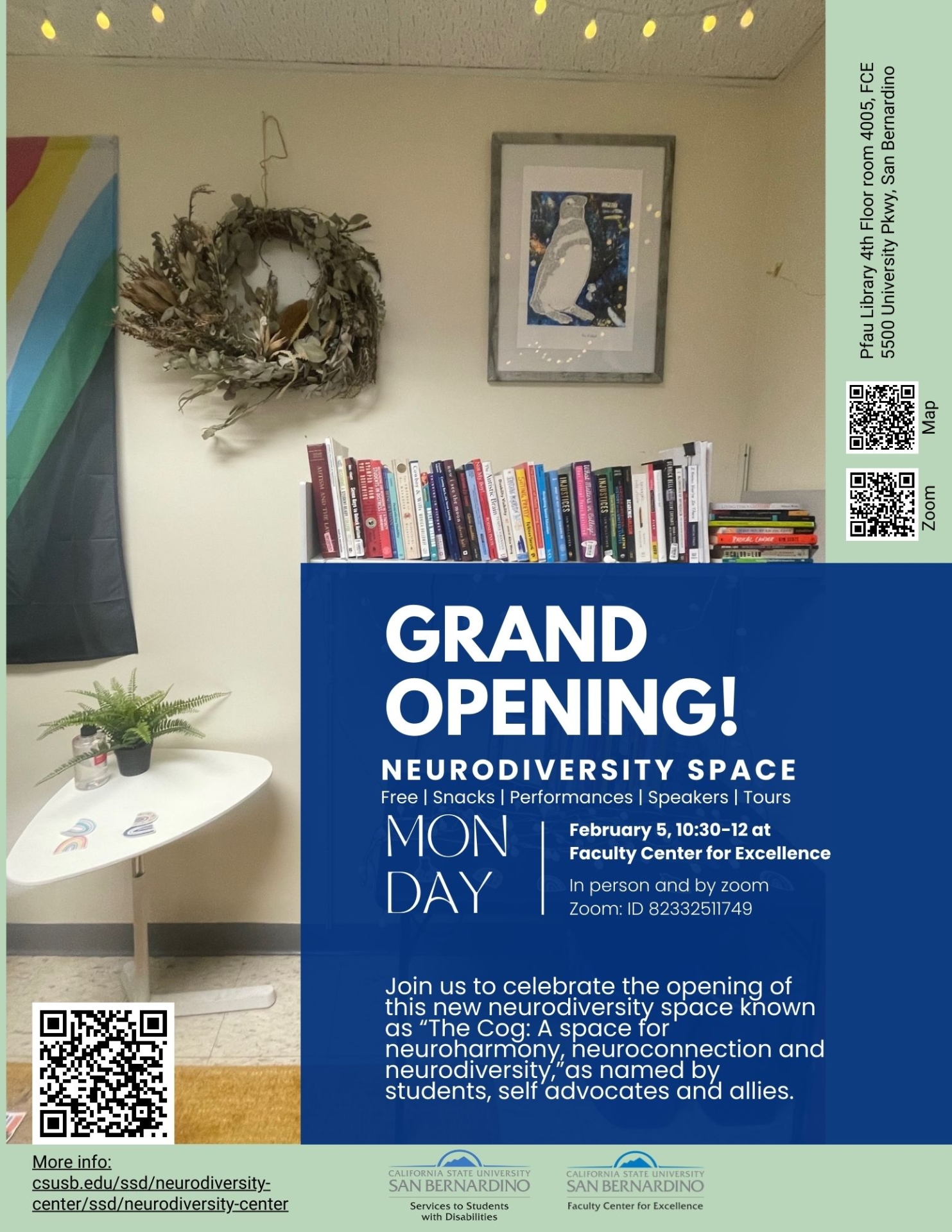 grand opening. Neurodiversity Space. Free | Snacks | Performances | Speakers | Tours. Monday, February 5, 10:30-12 at  Faculty Center for Excellence. In person and by zoom Zoom: ID 82332511749. Join us to celebrate the opening of this new neurodiversity space known as “The Cog: A space for neuroharmony, neuroconnection and neurodiversity,”as named by students, self advocates and allies. More info: csusb.edu/ssd/neurodiversity-center/ssd/neurodiversity-center. Pfau Library 4th Floor room 4005, FCE  5500 University Pkwy, San Bernardino. 