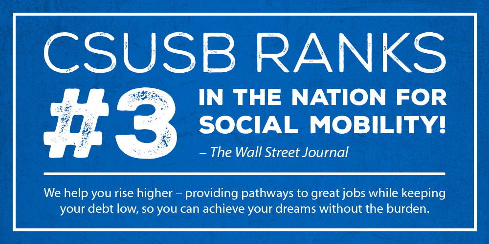 CSUSB ranks #3 in the nation for social mobility by The Wall Street Journal. We help you rise higher – providing pathways to great jobs while keeping your debt low, so you can achieve your dreams without the burden.