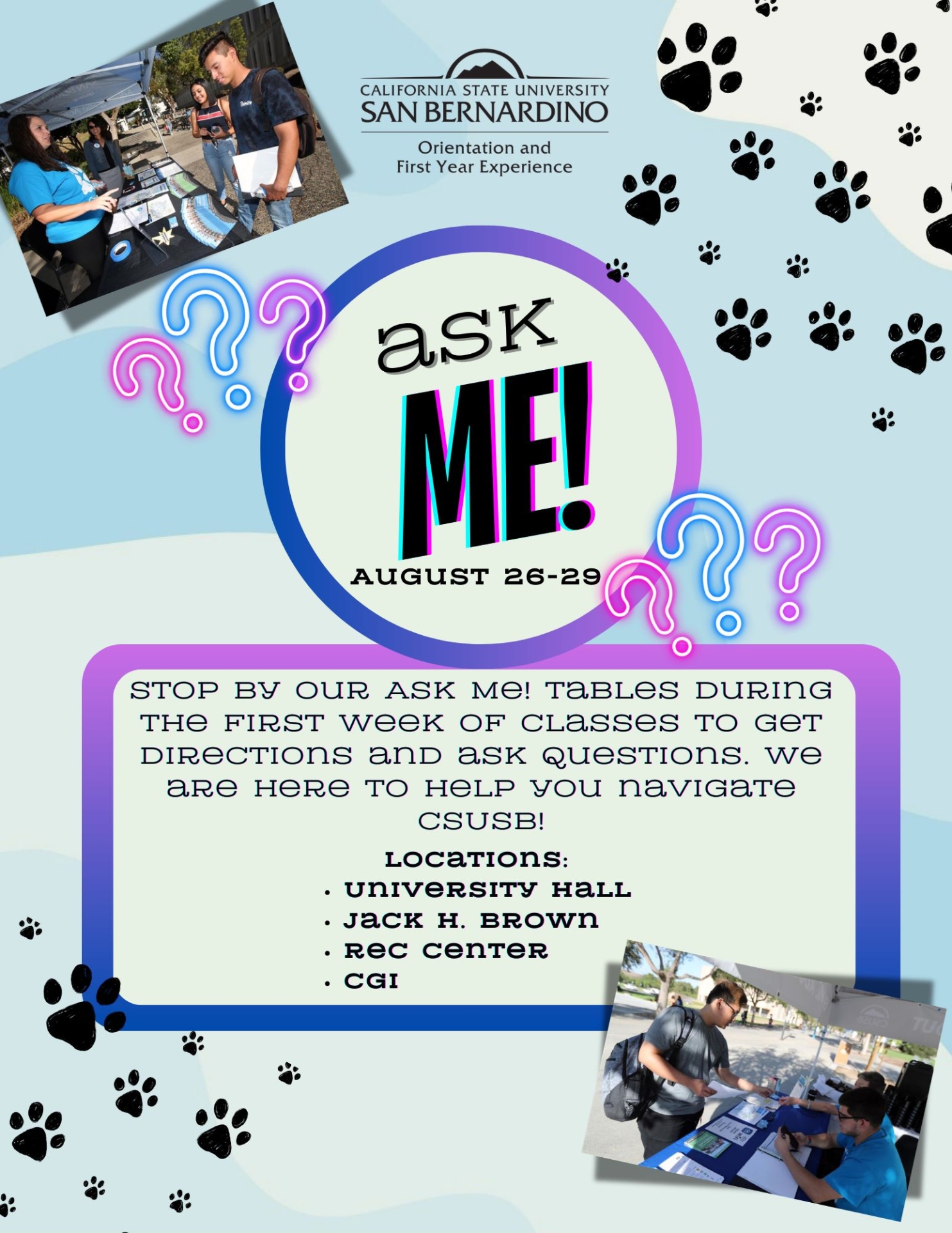 Purple and pink flyer with black paw prints reads Orientation and First Year Experience presents Ask Me! August 26 – 29, 2024 Stop by our Ask Me table during the first week of classes to to get directions and a questions. We are here to help you navigate CSUSB! Locations at University Hall, Jack H. Brown, Rec Center and CGI. 