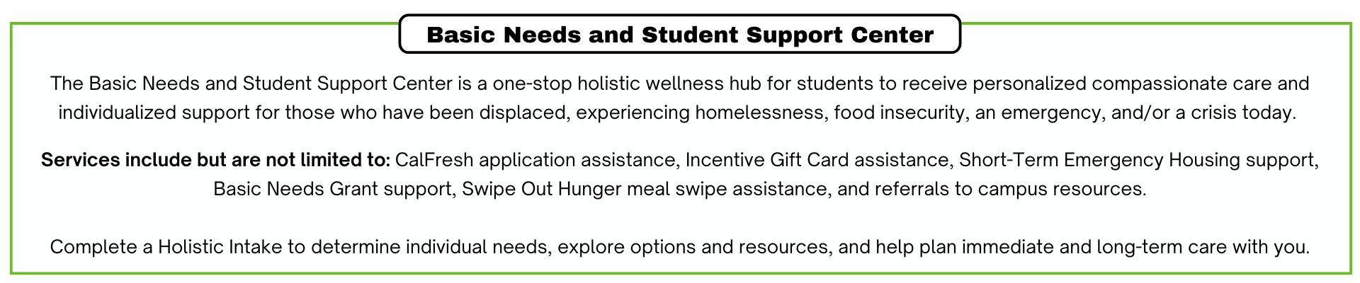 A one-stop holistic wellness hub for students to receive personalized compassionate care surrounding their Basic Needs including CalFresh application assistance, incentive gift card assistance, emergency housing support, Basic Needs Grant support, Swipe Out Hunger meal swipe assistance, and referrals to campus resources