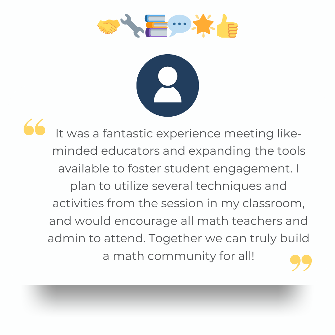 It was a fantastic experience meeting like-minded educators and expanding the tools available to foster student engagement. I plan to utilize several techniques and activities from the session in my classroom, and would encourage all math teachers and admin to attend. Together we can truly build a math community for all!