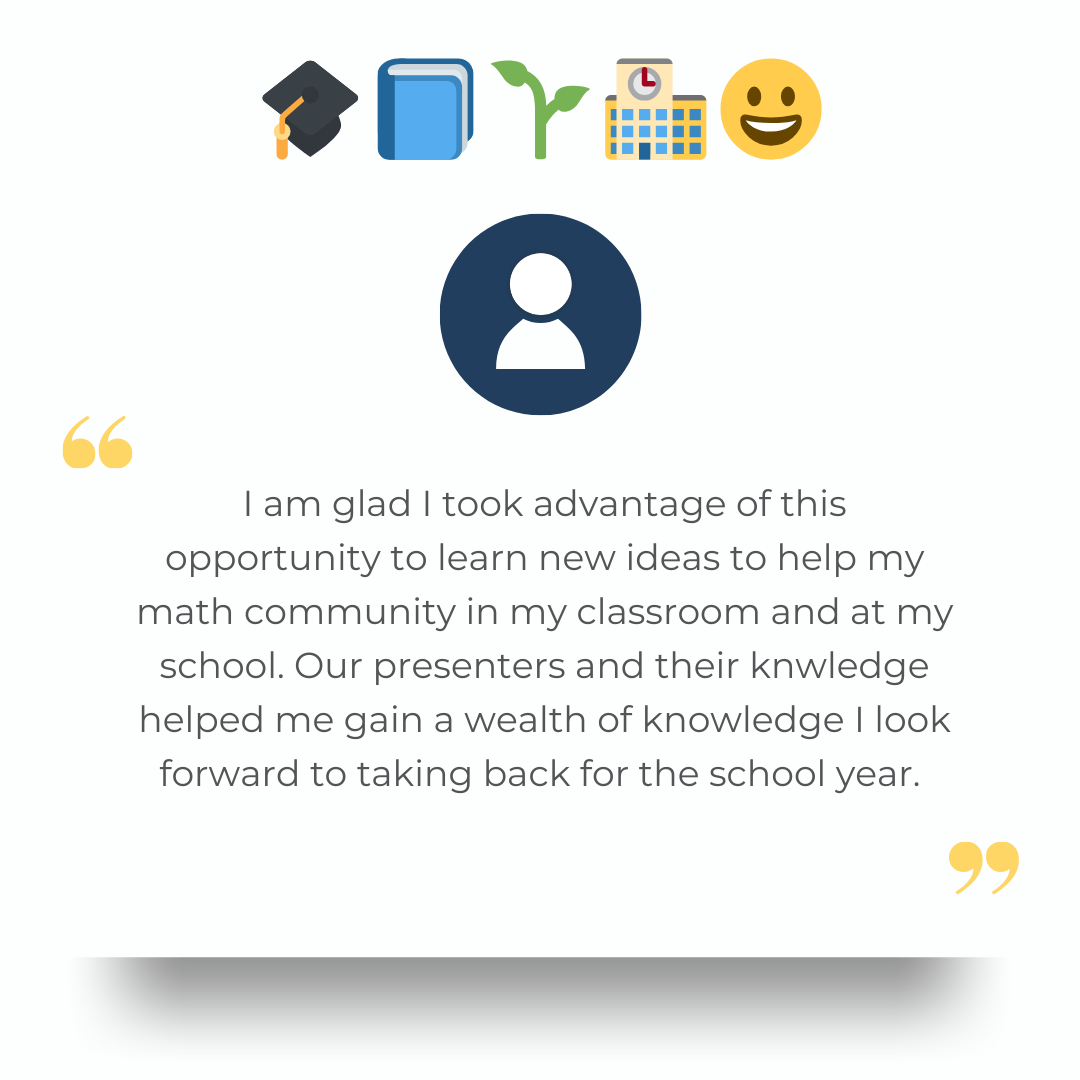 "I am glad I took advantage of this opportunity to learn new ideas to help my math community in my classroom and at my school. Our presenters and their knwledge helped me gain a wealth of knowledge I look forward to taking back for the school year." 