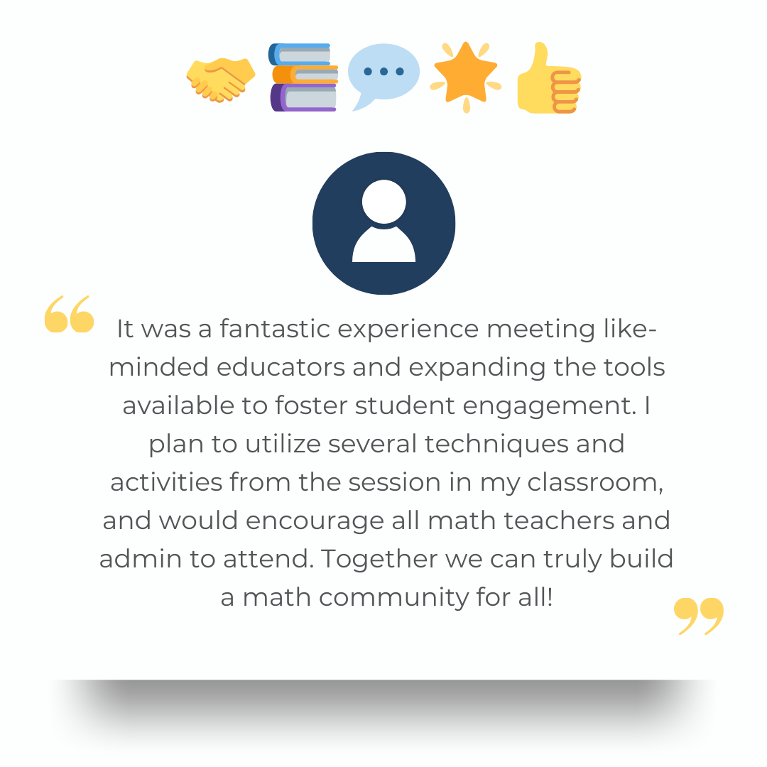 It was a fantastic experience meeting like-minded educators and expanding the tools available to foster student engagement. I plan to utilize several techniques and activities from the session in my classroom, and would encourage all math teachers and admin to attend. Together we can truly build a math community for all!