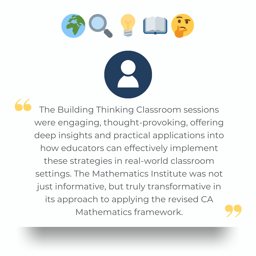 The Building Thinking Classroom sessions were engaging, thought-provoking, offering deep insights and practical applications into how educators can effectively implement these strategies in real-world classroom settings. The Mathematics Institute was not just informative, but truly transformative in its approach to applying the revised CA Mathematics framework.