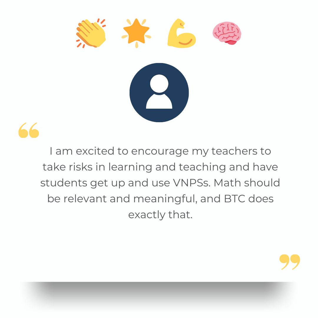 I am excited to encourage my teachers to take risks in learning and teaching and have students get up and use VNPSs. Math should be relevant and meaningful, and BTC does exactly that.