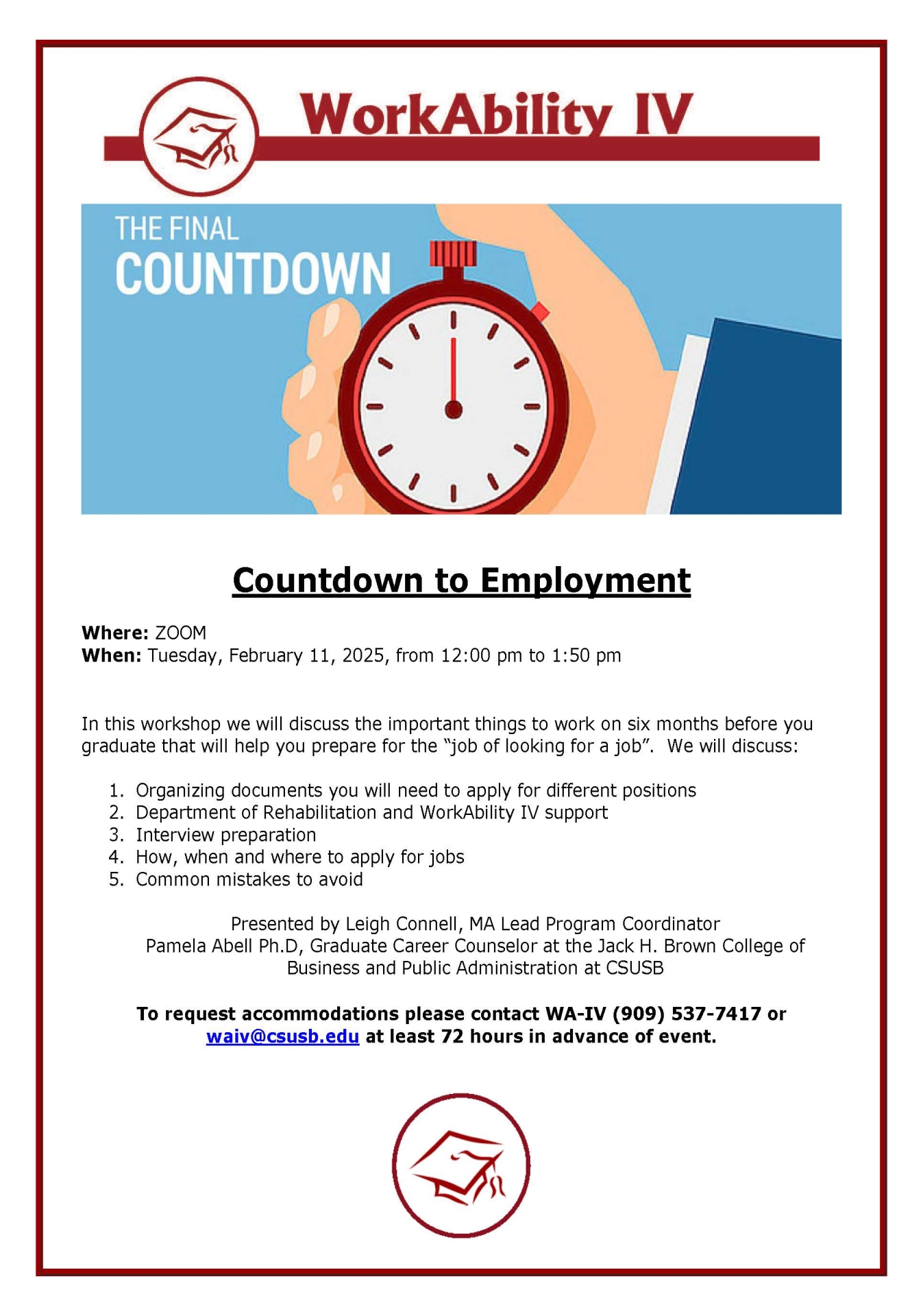 Countdown to Employment Where: ZOOM When: Tuesday, February 11, 2025, from 12:00 pm to 1:50 pm  In this workshop we will discuss the important things to work on six months before you  graduate that will help you prepare for the “job of looking for a job”. We will discuss: 1. Organizing documents you will need to apply for different positions 2. Department of Rehabilitation and WorkAbility IV support 3. Interview preparation 4. How, when and where to apply for jobs 5. Common mistakes to avoid Presented by Leigh Connell, MA Lead Program Coordinator Pamela Abell Ph.D, Graduate Career Counselor at the Jack H. Brown College of  Business and Public Administration at CSUSB To request accommodations please contact WA-IV (909) 537-7417 or  waiv@csusb.edu at least 72 hours in advance of event